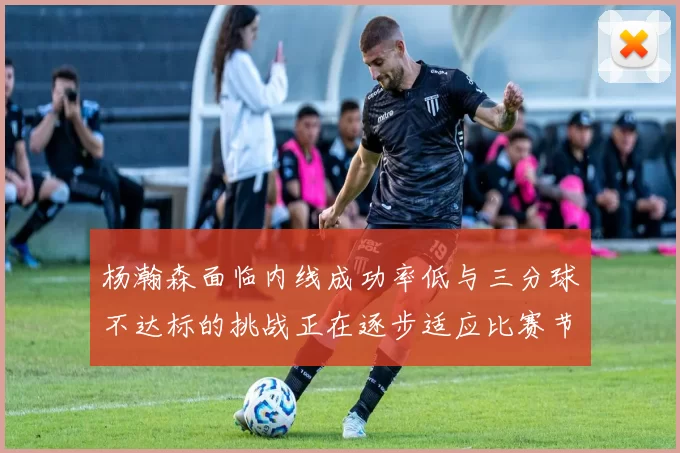 杨瀚森面临内线成功率低与三分球不达标的挑战正在逐步适应比赛节奏