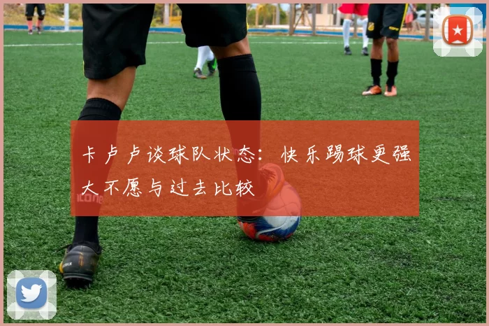 卡卢卢谈球队状态：快乐踢球更强大不愿与过去比较
