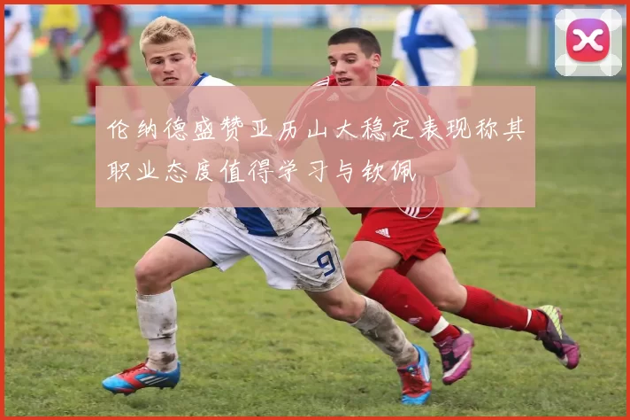 伦纳德盛赞亚历山大稳定表现称其职业态度值得学习与钦佩
