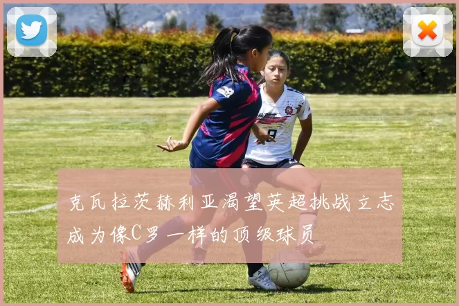 克瓦拉茨赫利亚渴望英超挑战立志成为像C罗一样的顶级球员