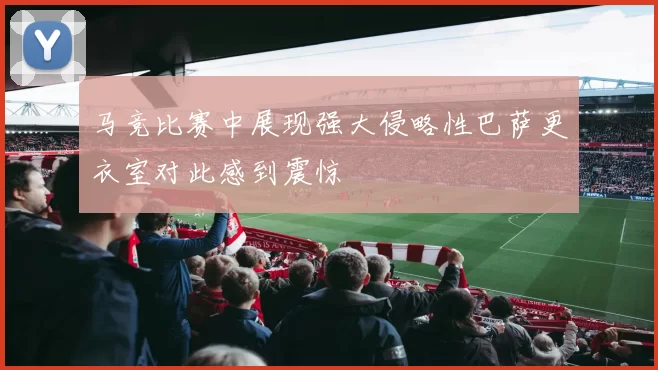 马竞比赛中展现强大侵略性巴萨更衣室对此感到震惊