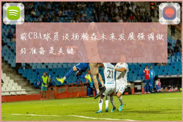 前CBA球员谈杨瀚森未来发展强调做好准备是关键