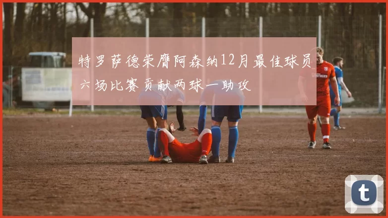 特罗萨德荣膺阿森纳12月最佳球员六场比赛贡献两球一助攻