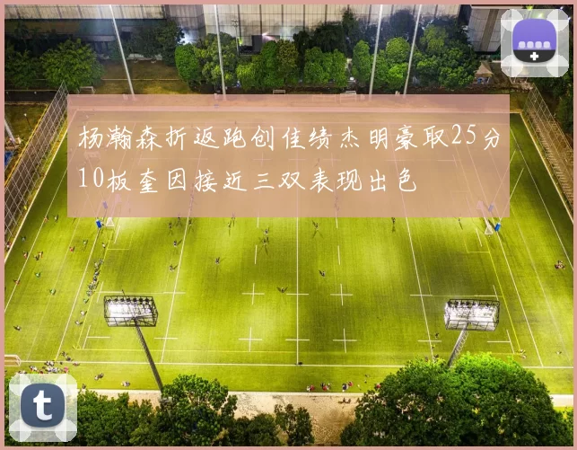 杨瀚森折返跑创佳绩杰明豪取25分10板奎因接近三双表现出色