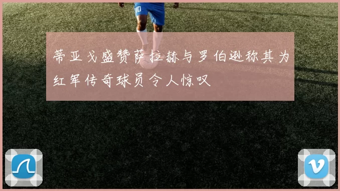 蒂亚戈盛赞萨拉赫与罗伯逊称其为红军传奇球员令人惊叹