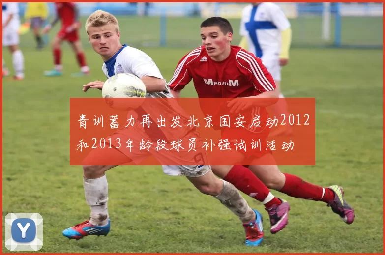 青训蓄力再出发北京国安启动2012和2013年龄段球员补强试训活动