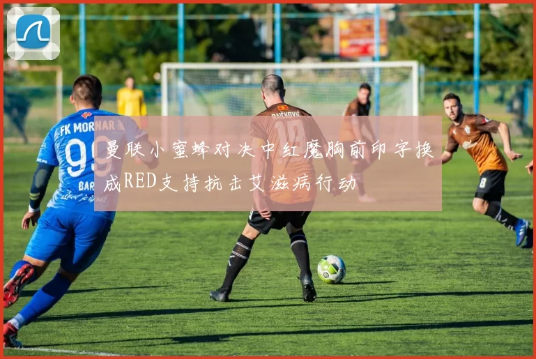 曼联小蜜蜂对决中红魔胸前印字换成RED支持抗击艾滋病行动